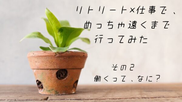 リトリート×仕事で、めっちゃ遠くまで行ってみた　その②働くって、なに？