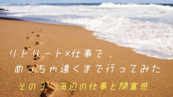 リトリート×仕事で、めっちゃ遠くまで行ってみた　その③海辺の仕事と閉塞感