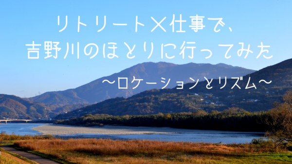 リトリート×仕事 で、吉野川のほとりに行ってみた　〜ロケーションとリズム～